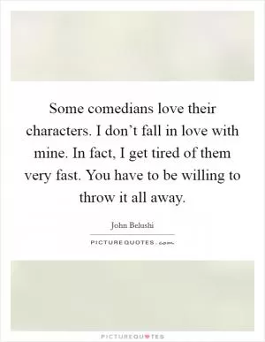 Some comedians love their characters. I don’t fall in love with mine. In fact, I get tired of them very fast. You have to be willing to throw it all away Picture Quote #1