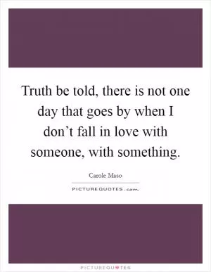 Truth be told, there is not one day that goes by when I don’t fall in love with someone, with something Picture Quote #1