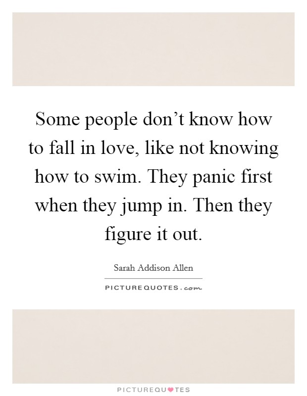 Some people don't know how to fall in love, like not knowing how to swim. They panic first when they jump in. Then they figure it out. Picture Quote #1