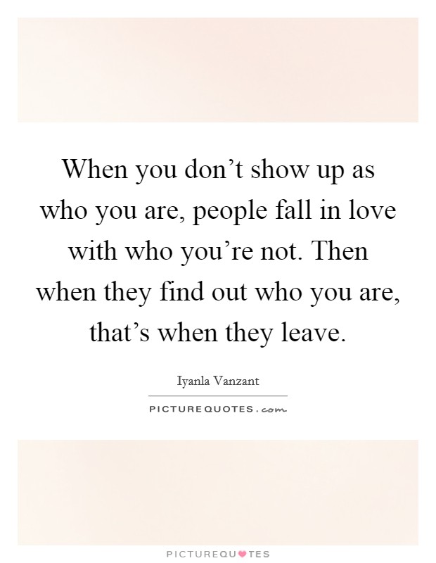 When you don't show up as who you are, people fall in love with who you're not. Then when they find out who you are, that's when they leave. Picture Quote #1