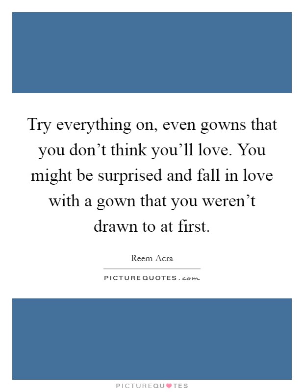 Try everything on, even gowns that you don't think you'll love. You might be surprised and fall in love with a gown that you weren't drawn to at first. Picture Quote #1