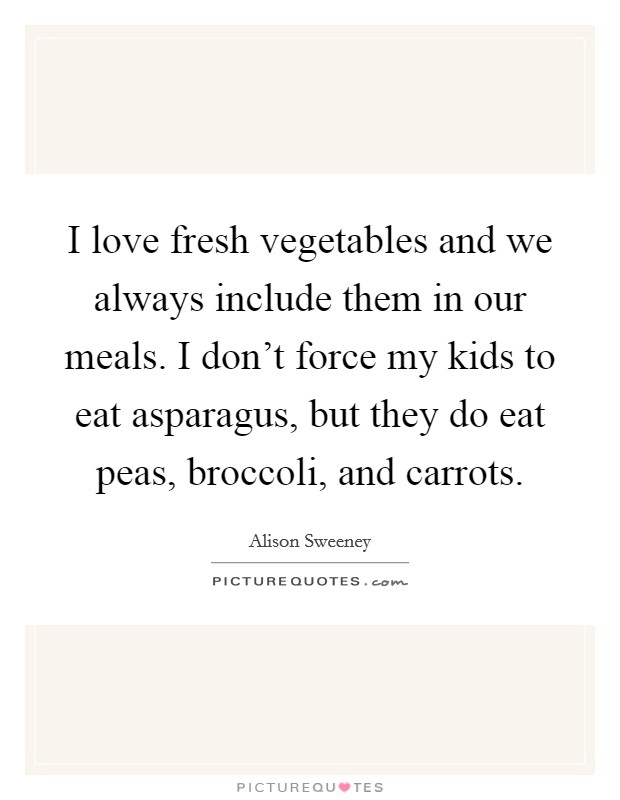 I love fresh vegetables and we always include them in our meals. I don't force my kids to eat asparagus, but they do eat peas, broccoli, and carrots. Picture Quote #1