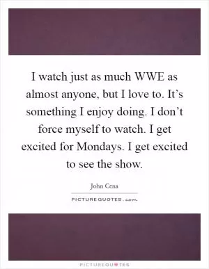 I watch just as much WWE as almost anyone, but I love to. It’s something I enjoy doing. I don’t force myself to watch. I get excited for Mondays. I get excited to see the show Picture Quote #1