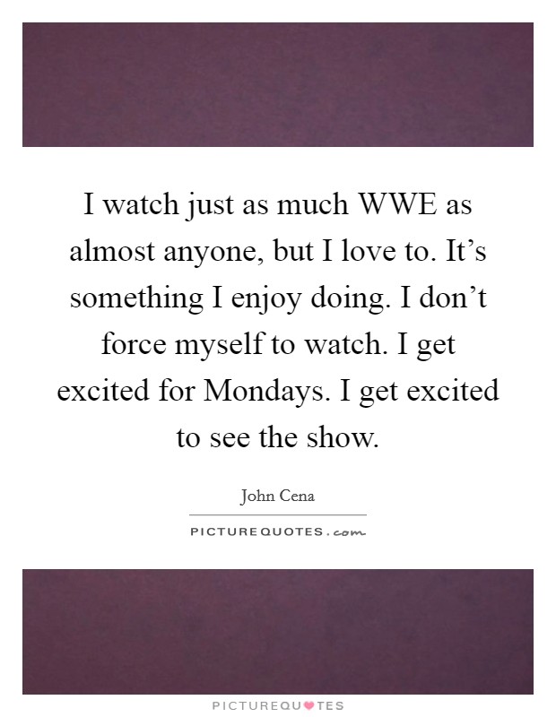 I watch just as much WWE as almost anyone, but I love to. It's something I enjoy doing. I don't force myself to watch. I get excited for Mondays. I get excited to see the show. Picture Quote #1