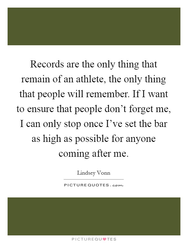 Records are the only thing that remain of an athlete, the only thing that people will remember. If I want to ensure that people don't forget me, I can only stop once I've set the bar as high as possible for anyone coming after me. Picture Quote #1