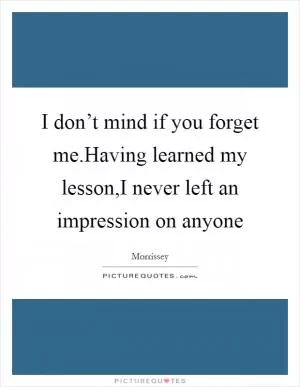 I don’t mind if you forget me.Having learned my lesson,I never left an impression on anyone Picture Quote #1