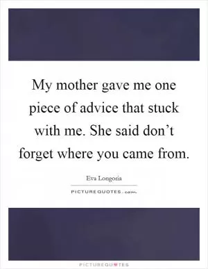 My mother gave me one piece of advice that stuck with me. She said don’t forget where you came from Picture Quote #1