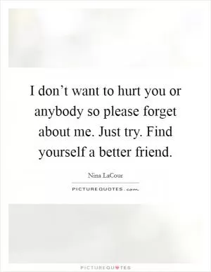 I don’t want to hurt you or anybody so please forget about me. Just try. Find yourself a better friend Picture Quote #1