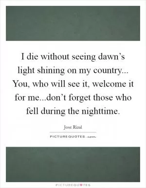 I die without seeing dawn’s light shining on my country... You, who will see it, welcome it for me...don’t forget those who fell during the nighttime Picture Quote #1