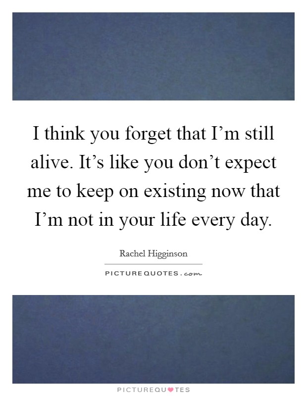I think you forget that I’m still alive. It’s like you don’t expect me to keep on existing now that I’m not in your life every day Picture Quote #1