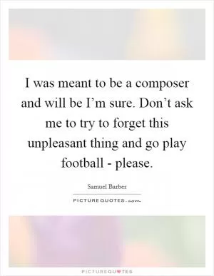 I was meant to be a composer and will be I’m sure. Don’t ask me to try to forget this unpleasant thing and go play football - please Picture Quote #1