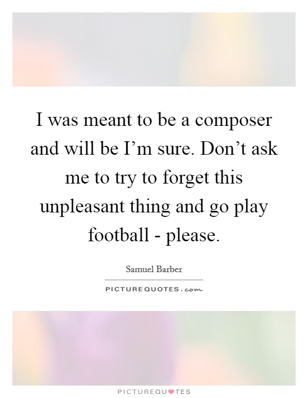 I was meant to be a composer and will be I'm sure. Don't ask me to try to forget this unpleasant thing and go play football - please. Picture Quote #1