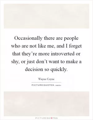 Occasionally there are people who are not like me, and I forget that they’re more introverted or shy, or just don’t want to make a decision so quickly Picture Quote #1