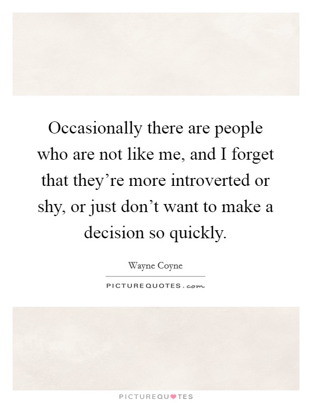 Occasionally there are people who are not like me, and I forget that they're more introverted or shy, or just don't want to make a decision so quickly. Picture Quote #1