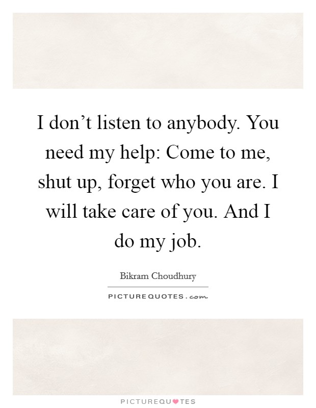 I don't listen to anybody. You need my help: Come to me, shut up, forget who you are. I will take care of you. And I do my job. Picture Quote #1