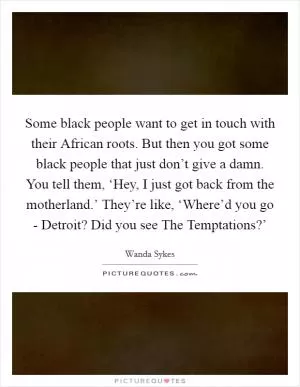 Some black people want to get in touch with their African roots. But then you got some black people that just don’t give a damn. You tell them, ‘Hey, I just got back from the motherland.’ They’re like, ‘Where’d you go - Detroit? Did you see The Temptations?’ Picture Quote #1