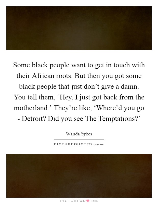 Some black people want to get in touch with their African roots. But then you got some black people that just don't give a damn. You tell them, ‘Hey, I just got back from the motherland.' They're like, ‘Where'd you go - Detroit? Did you see The Temptations?' Picture Quote #1