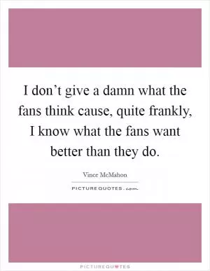 I don’t give a damn what the fans think cause, quite frankly, I know what the fans want better than they do Picture Quote #1