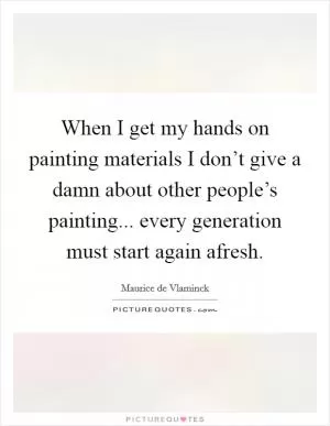 When I get my hands on painting materials I don’t give a damn about other people’s painting... every generation must start again afresh Picture Quote #1