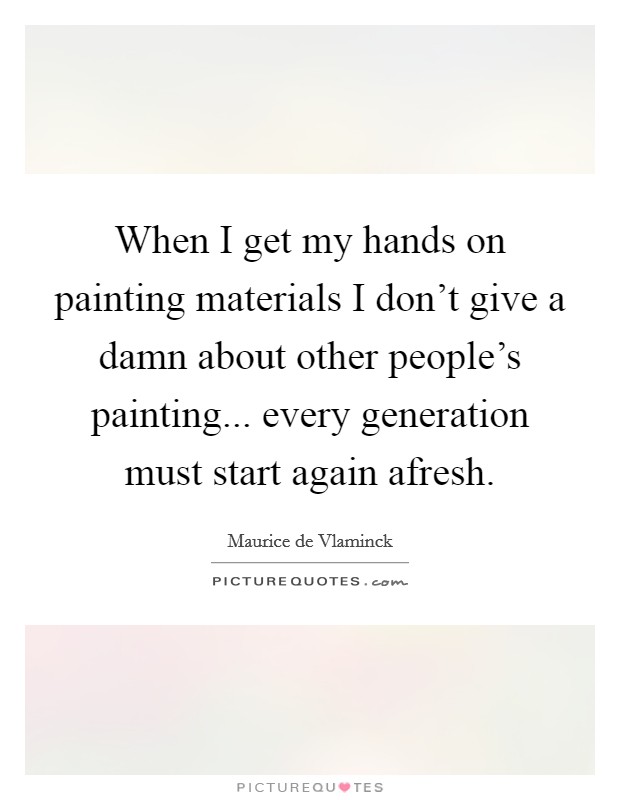 When I get my hands on painting materials I don't give a damn about other people's painting... every generation must start again afresh. Picture Quote #1