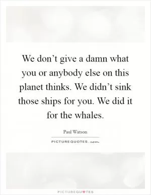 We don’t give a damn what you or anybody else on this planet thinks. We didn’t sink those ships for you. We did it for the whales Picture Quote #1