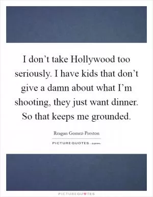 I don’t take Hollywood too seriously. I have kids that don’t give a damn about what I’m shooting, they just want dinner. So that keeps me grounded Picture Quote #1