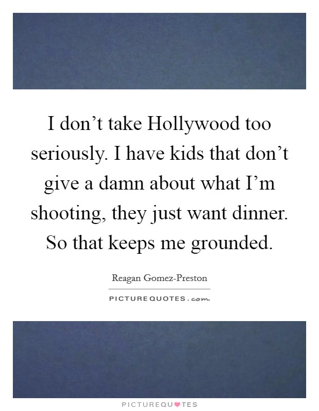 I don't take Hollywood too seriously. I have kids that don't give a damn about what I'm shooting, they just want dinner. So that keeps me grounded. Picture Quote #1