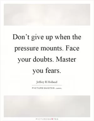 Don’t give up when the pressure mounts. Face your doubts. Master you fears Picture Quote #1