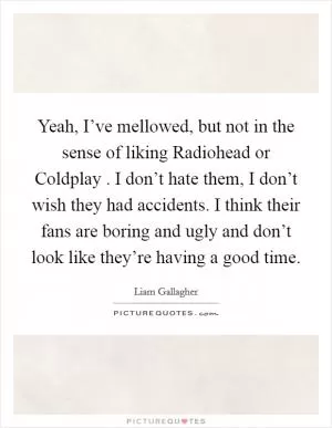 Yeah, I’ve mellowed, but not in the sense of liking Radiohead or Coldplay . I don’t hate them, I don’t wish they had accidents. I think their fans are boring and ugly and don’t look like they’re having a good time Picture Quote #1