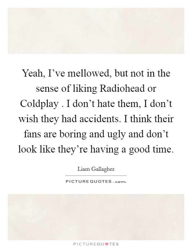 Yeah, I've mellowed, but not in the sense of liking Radiohead or Coldplay . I don't hate them, I don't wish they had accidents. I think their fans are boring and ugly and don't look like they're having a good time. Picture Quote #1