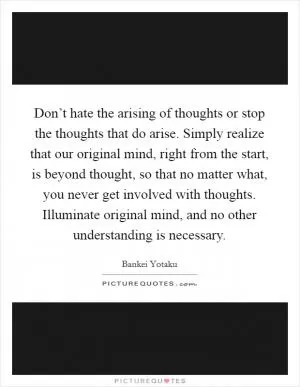 Don’t hate the arising of thoughts or stop the thoughts that do arise. Simply realize that our original mind, right from the start, is beyond thought, so that no matter what, you never get involved with thoughts. Illuminate original mind, and no other understanding is necessary Picture Quote #1