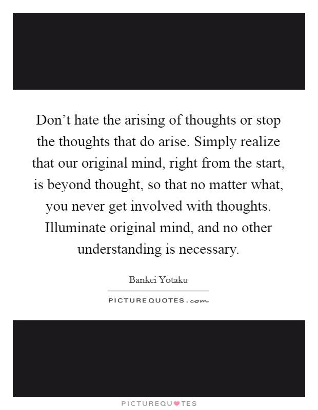 Don't hate the arising of thoughts or stop the thoughts that do arise. Simply realize that our original mind, right from the start, is beyond thought, so that no matter what, you never get involved with thoughts. Illuminate original mind, and no other understanding is necessary. Picture Quote #1