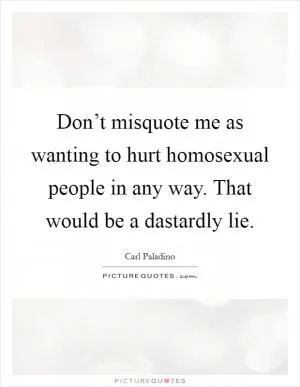 Don’t misquote me as wanting to hurt homosexual people in any way. That would be a dastardly lie Picture Quote #1