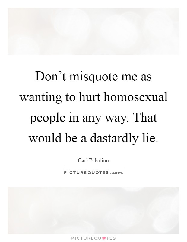 Don't misquote me as wanting to hurt homosexual people in any way. That would be a dastardly lie. Picture Quote #1
