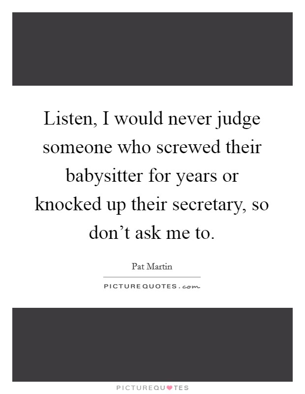 Listen, I would never judge someone who screwed their babysitter for years or knocked up their secretary, so don't ask me to. Picture Quote #1