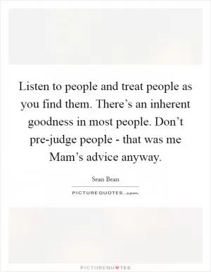 Listen to people and treat people as you find them. There’s an inherent goodness in most people. Don’t pre-judge people - that was me Mam’s advice anyway Picture Quote #1