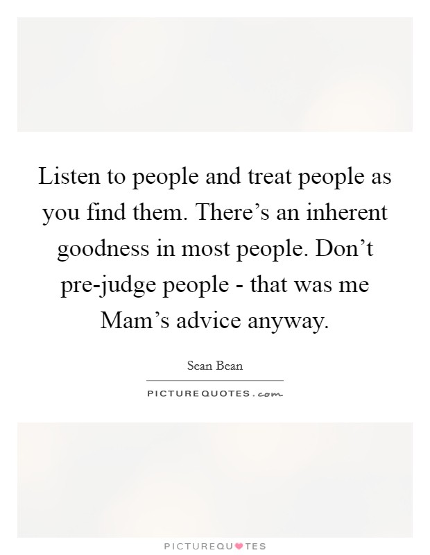 Listen to people and treat people as you find them. There's an inherent goodness in most people. Don't pre-judge people - that was me Mam's advice anyway. Picture Quote #1