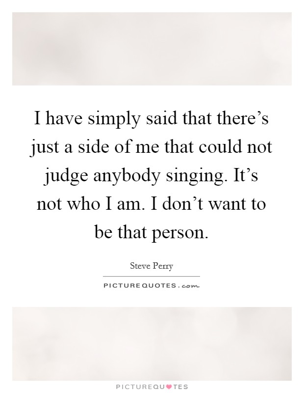 I have simply said that there's just a side of me that could not judge anybody singing. It's not who I am. I don't want to be that person. Picture Quote #1