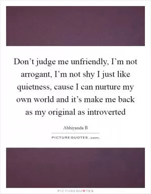 Don’t judge me unfriendly, I’m not arrogant, I’m not shy I just like quietness, cause I can nurture my own world and it’s make me back as my original as introverted Picture Quote #1