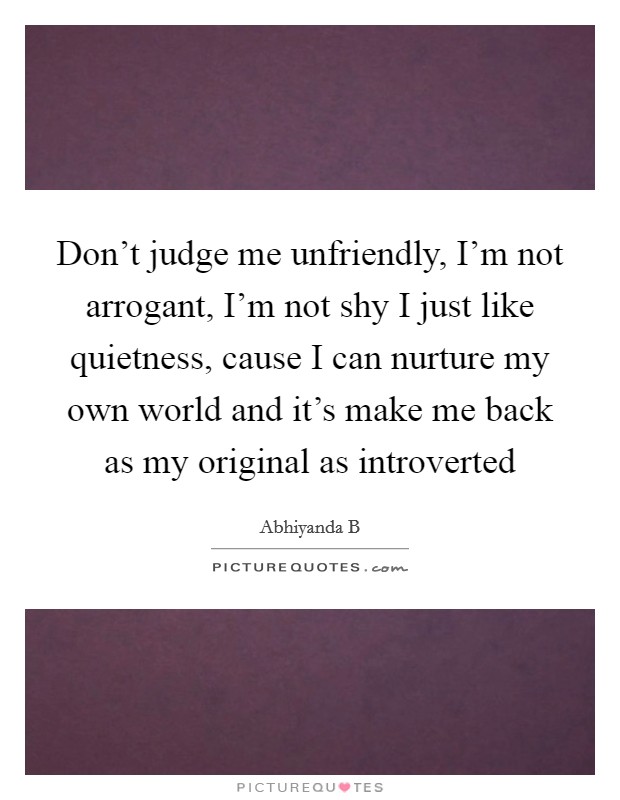 Don't judge me unfriendly, I'm not arrogant, I'm not shy I just like quietness, cause I can nurture my own world and it's make me back as my original as introverted Picture Quote #1