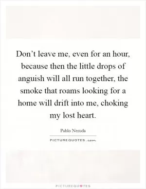 Don’t leave me, even for an hour, because then the little drops of anguish will all run together, the smoke that roams looking for a home will drift into me, choking my lost heart Picture Quote #1