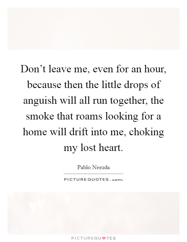 Don't leave me, even for an hour, because then the little drops of anguish will all run together, the smoke that roams looking for a home will drift into me, choking my lost heart. Picture Quote #1