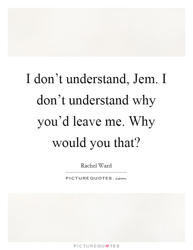 I don’t understand, Jem. I don’t understand why you’d leave me. Why would you that? Picture Quote #1