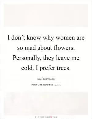 I don’t know why women are so mad about flowers. Personally, they leave me cold. I prefer trees Picture Quote #1