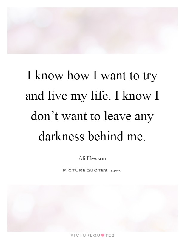 I know how I want to try and live my life. I know I don’t want to leave any darkness behind me Picture Quote #1
