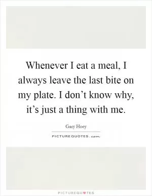 Whenever I eat a meal, I always leave the last bite on my plate. I don’t know why, it’s just a thing with me Picture Quote #1
