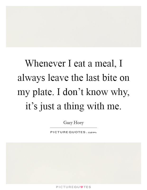 Whenever I eat a meal, I always leave the last bite on my plate. I don’t know why, it’s just a thing with me Picture Quote #1