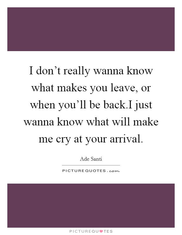 I don’t really wanna know what makes you leave, or when you’ll be back.I just wanna know what will make me cry at your arrival Picture Quote #1