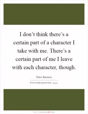 I don’t think there’s a certain part of a character I take with me. There’s a certain part of me I leave with each character, though Picture Quote #1