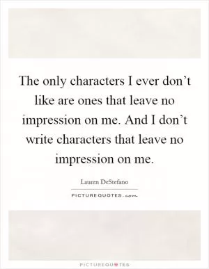 The only characters I ever don’t like are ones that leave no impression on me. And I don’t write characters that leave no impression on me Picture Quote #1